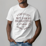 I Cry A Lot But I Am So Productive Shirt