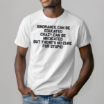 Ignorance Can Be Educated Crazy Can Be Medicated But There's No Cure For Stupid Shirt