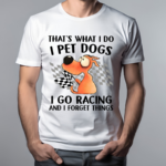 Thats What I Do I Pet Dogs I Go Racing And I Forget Things 2024 Shirt