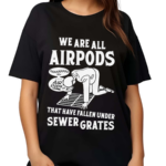 We Are All Airpods That Have Fallen Under Sewer Grates Shirt