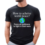 How To Acheive World Peace Force All Politicans To Fight In Their Wars Shirt