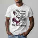 Women I Baked You Some Shut The Fucupcakes Shirt