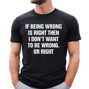 If Being Wrong Is Right I Don’t Want To Be Wrong Or Right Shirt