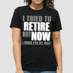 I Tried To Retire But Now I Work For My Wife Shirt