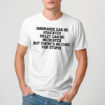 Ignorance Can Be Educated Crazy Can Be Medicated But There's No Cure For Stupid Shirt