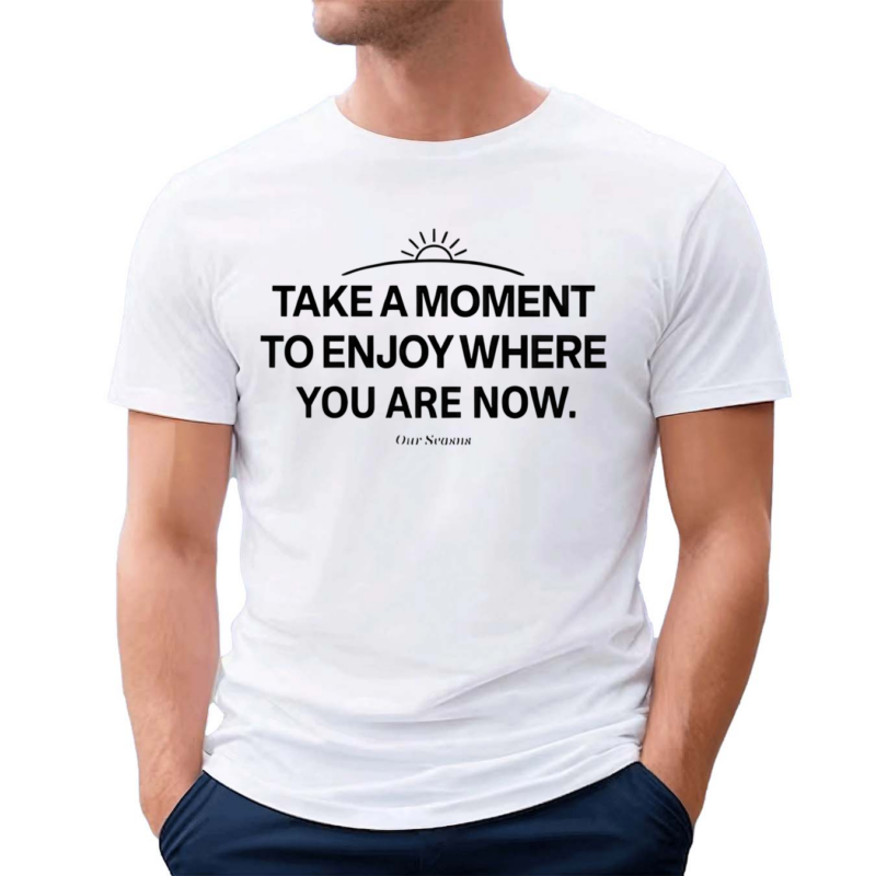 Ourseasns Take A Moment To Enjoy Where You Are Now Shirt