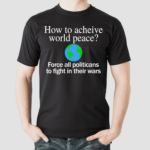 How To Acheive World Peace Force All Politicans To Fight In Their Wars Shirt