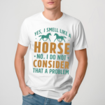 Yes I Smell Like A Horse No I Do Not Consider That A Problem Shirt