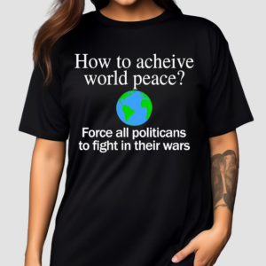 How To Acheive World Peace Force All Politicans To Fight In Their Wars Shirt