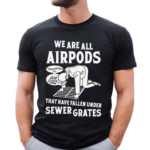 We Are All Airpods That Have Fallen Under Sewer Grates Shirt