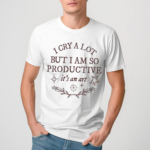 I Cry A Lot But I Am So Productive Shirt