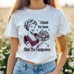 Women I Baked You Some Shut The Fucupcakes Shirt