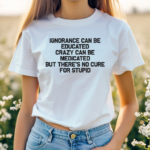 Ignorance Can Be Educated Crazy Can Be Medicated But There's No Cure For Stupid Shirt