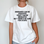 Ignorance Can Be Educated Crazy Can Be Medicated But There's No Cure For Stupid Shirt