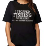 I Stopped Fishing To Be Here So This Better Be Good Shirt