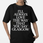 I’ll Always Love The Way That You Say Glasgow 2024 Shirt