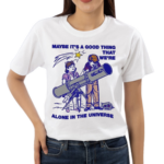 Maybe Its A Good Thing We’re Alone In This Universe Shirt