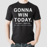 Gonna Win Today At Least I Hope So We Will Give It A Shot Thats For Sure Shirt