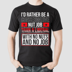 Id Rather Be A Conservative Nut Job Than A Liberal With No Nuts And No Job Shirt