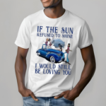 If The Sun Refused To Shine I Would Still Be Loving You Shirt