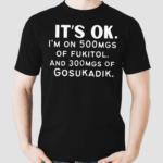 Its Ok Im On 500MGS Of Fukitol And 300MGS Of Gosukadik Shirt