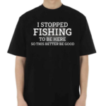 I Stopped Fishing To Be Here So This Better Be Good Shirt