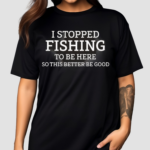 I Stopped Fishing To Be Here So This Better Be Good Shirt