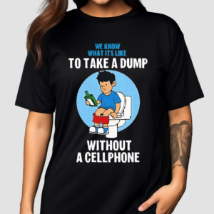 We Know What It’s Like To Take A Dump Without A Cellphone Shirt