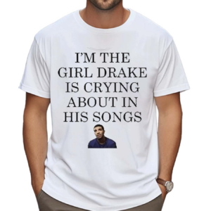 I Am The Girl Drake Is Crying About In His Songs Shirt