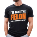 I’ll Take The Felon Over A Communist Anyday Shirt