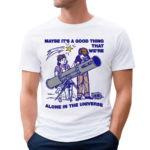 Maybe Its A Good Thing We’re Alone In This Universe Shirt