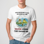 You Wouldn’t Last An Hour In The Saloon Where They Raised Me Shirt