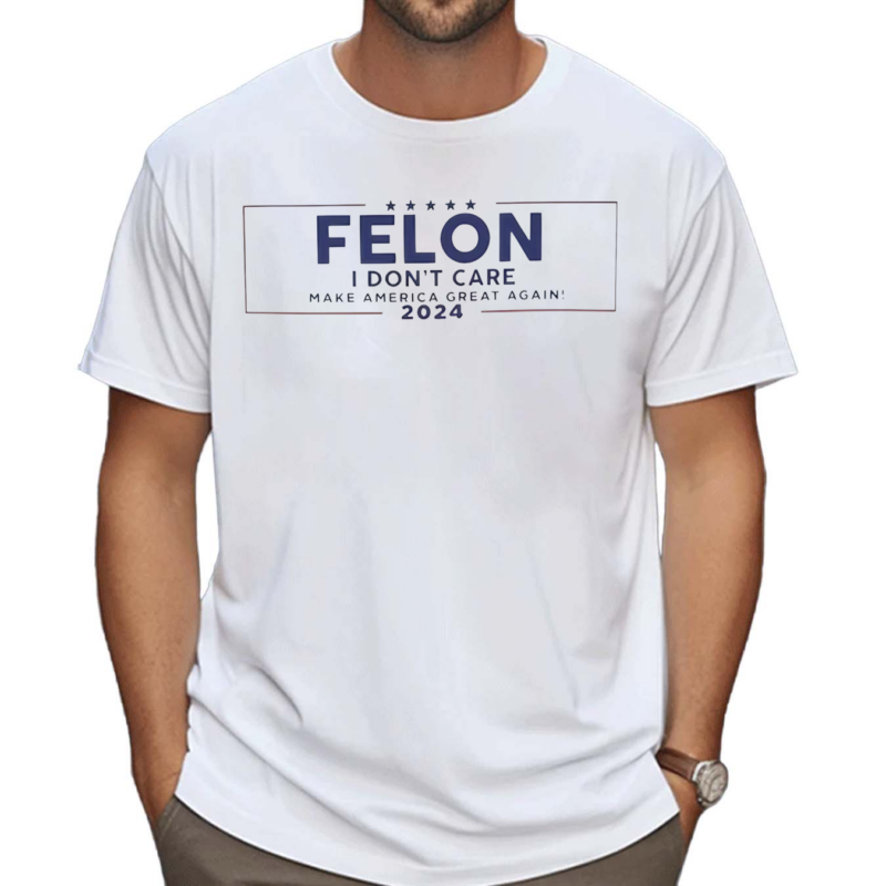 Felon I Don’t Care Make America Great Again 2024 Shirt