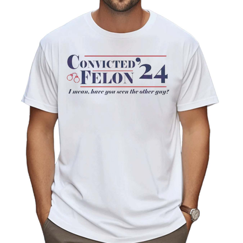 Convicted Felon I Mean Have You Seen The Other Guy Shirt