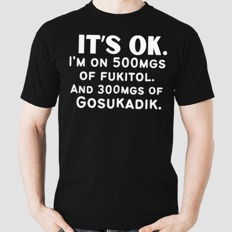 It’s Ok Im On 500MGS Of Fukitol And 300MGS Of Gosukadik Shirt