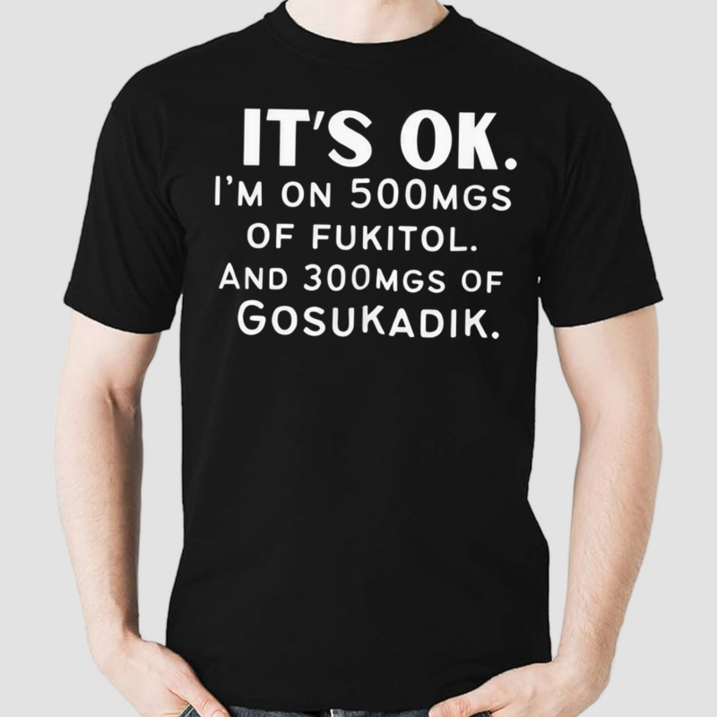 Its Ok Im On 500MGS Of Fukitol And 300MGS Of Gosukadik Shirt