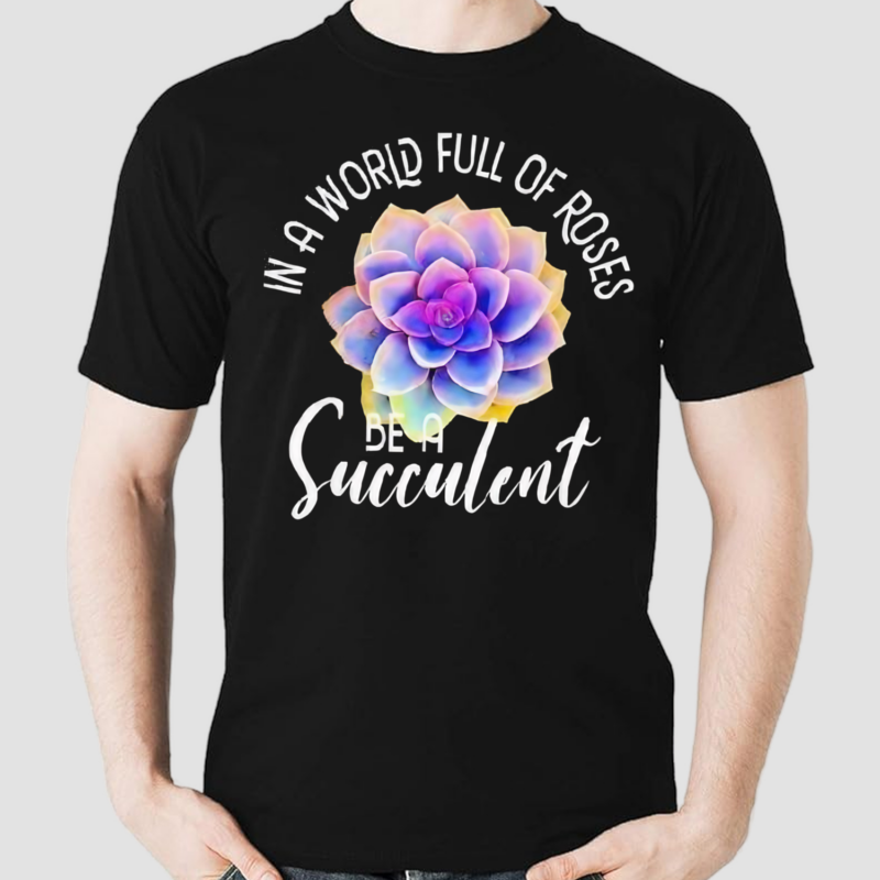 In A World Full Of Roses Be A Succulent Gardener Gardening Shirt