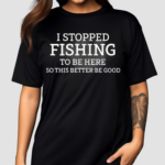 I Stopped Fishing To Be Here So This Better Be Good Shirt