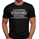 I Stopped Fishing To Be Here So This Better Be Good Shirt