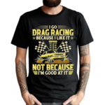I Go Drag Racing Because I Like It Not Because I’m Good At It Shirt