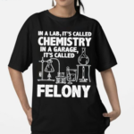 In A Lab Its Called Chemistry In A Garage Its Called Felony 2024 Shirt