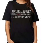 Alcohol Abuse I Would Never Abuse Alcohol I Love It Too Much Shirt