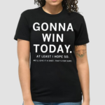 Gonna Win Today At Least I Hope So Well Give It A Shot Thats For Sure Shirt