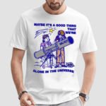 Maybe Its A Good Thing We Are Alone In This Universe Shirt