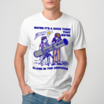 Maybe Its A Good Thing We Are Alone In This Universe Shirt