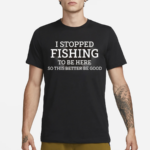 I Stopped Fishing To Be Here So This Better Be Good Shirt