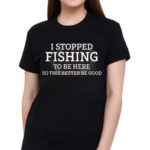 I Stopped Fishing To Be Here So This Better Be Good Shirt