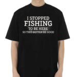 I Stopped Fishing To Be Here So This Better Be Good Shirt