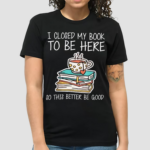 I Closed My Book To Be Here So This Better Be Good Shirt