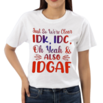 Just So We’re Clear IDK IDC Oh Yeah And Also IDGAF Shirt